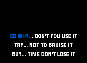 SO WHY... DON'T YOU USE IT
TRY... NOT TO BRUISE IT
BUY... TIME DON'T LOSE IT
