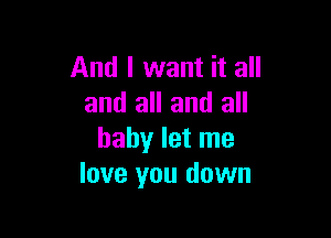 And I want it all
and all and all

baby let me
love you down