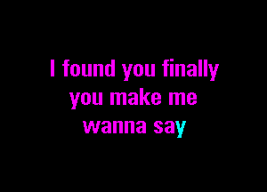 I found you finally

you make me
wanna say
