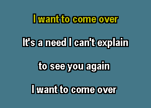 lwant to come over

It's a need I can't explain

to see you again

I want to come over