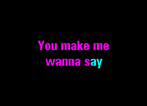 You make me

wanna say