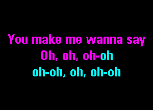 You make me wanna say

Oh, oh, oh-oh
oh-oh. oh, oh-oh