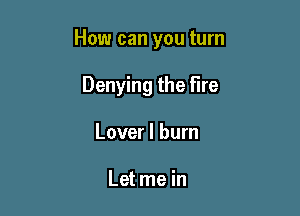 How can you turn

Denying the fire
Lover I burn

Let me in
