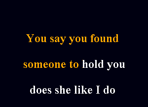 You say you found

someone to hold you

does she like I do