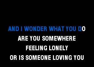 AND I WONDER WHAT YOU DO
ARE YOU SOMEWHERE
FEELING LONELY
OR IS SOMEONE LOVING YOU