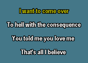 lwant to come over

To hell with the consequence

You told me you love me

That's all I believe