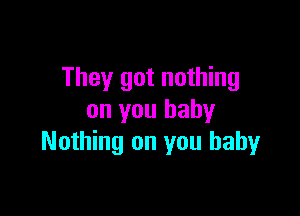 They got nothing

on you baby
Nothing on you baby