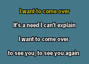 lwant to come over

It's a need I can't explain

I want to come over

to see you, to see you again