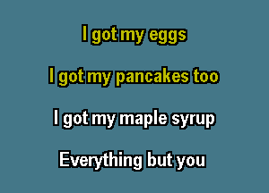 I got my eggs

I got my pancakes too

I got my maple syrup

Everything but you