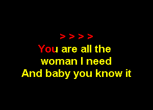 You are all the

woman I need
And baby you know it