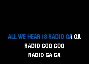 ALL WE HEAR IS BRDIO GA GA
RADIO GOO GOO
RADIO GA GA