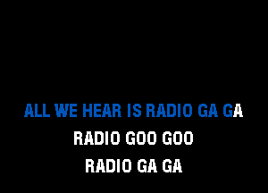 ALL WE HEAR IS BRDIO GA GA
RADIO GOO GOO
RADIO GA GA