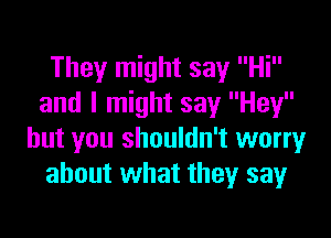 They might say Hi
and I might say Hey

but you shouldn't worry
about what they say