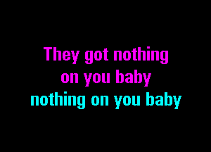 They got nothing

on you baby
nothing on you baby