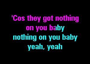 'Cos they got nothing
on you baby

nothing on you baby
yeah,yeah