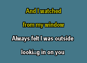 And I watched

from my window

Always felt I was outside

lookiag in on you