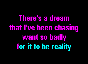 There's a dream
that I've been chasing

want so badly
for it to he reality