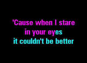 'Cause when I stare
in your eyes

it couldn't be better