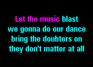 Let the music blast
we gonna do our dance
bring the doubters on
they don't matter at all