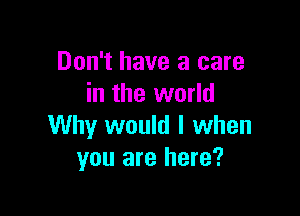 Don't have a care
in the world

Why would I when
you are here?