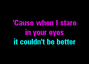 'Cause when I stare
in your eyes

it couldn't be better