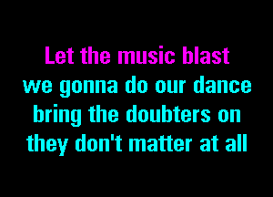 Let the music blast
we gonna do our dance
bring the doubters on
they don't matter at all