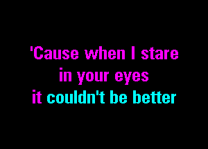 'Cause when I stare
in your eyes

it couldn't be better