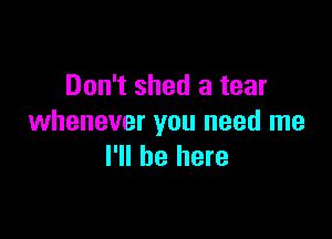 Don't shed a tear

whenever you need me
I'll be here