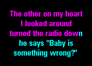 The other on my heart
I looked around
turned the radio down
he says Baby is
something wrong?