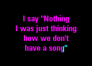 I say Nothing
I was iust thinking

how we don't
have a song