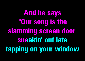 And he says
Our song is the
slamming screen door
sneakin' out late
tapping on your window