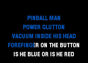 PIHBALL MAN
POWER GLU TTOH
VACUUM INSIDE HIS HEAD
FOREFIHGER ON THE BUTTON
IS HE BLUE OR IS HE RED