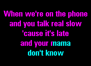 When we're on the phone
and you talk real slow
'cause it's late
and your mama
don't know