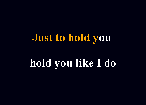 Just to hold you

hold you like I do