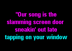 Our song is the
slamming screen door
sneakin' out late
tapping on your window