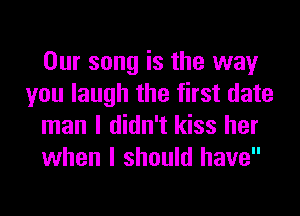 Our song is the way
you laugh the first date
man I didn't kiss her
when I should have