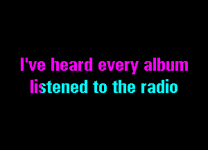 I've heard every album

listened to the radio