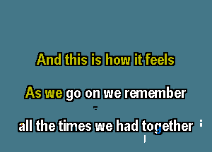 And this is how it feels

As we go on we remember

all the times we had together i
I