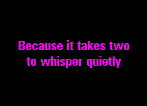 Because it takes two

to whisper quietly