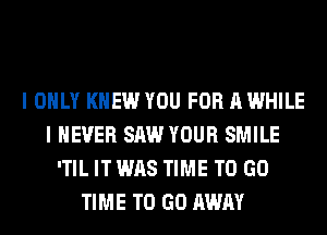 I ONLY KNEW YOU FOR A WHILE
I NEVER SAW YOUR SMILE
'TIL IT WAS TIME TO GO
TIME TO GO AWAY