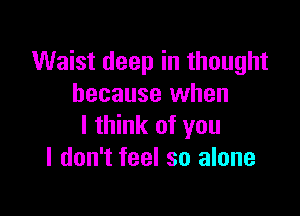 Waist deep in thought
because when

I think of you
I don't feel so alone