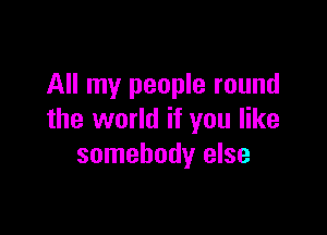 All my people round

the world if you like
somebody else