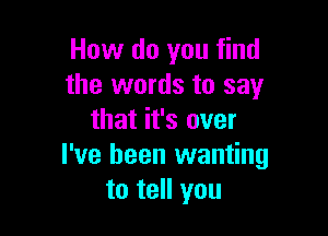 How do you find
the words to say

that it's over
I've been wanting
to tell you