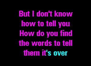 But I don't know
how to tell you

How do you find
the words to tell
them it's over