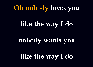 Oh nobody loves you

like the way I do
nobody wants you

like the way I do