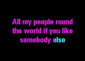 All my people round

the world if you like
somebody else