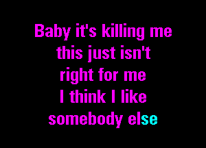 Baby it's killing me
this just isn't

right for me
I think I like
somebody else