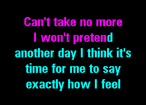 Can't take no more
I won't pretend
another day I think it's
time for me to say
exactly how I feel