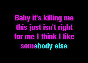 Baby it's killing me
this just isn't right

for me I think I like
somebody else