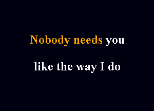 Nobody needs you

like the way I do